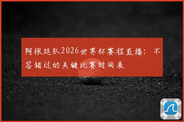阿根廷队2026世界杯赛程直播:不容错过的关键比赛时间表
