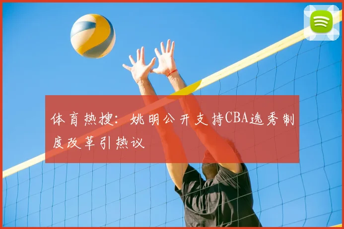 体育热搜:姚明公开支持CBA选秀制度改革引热议