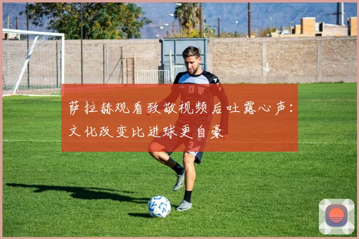 萨拉赫观看致敬视频后吐露心声：文化改变比进球更自豪