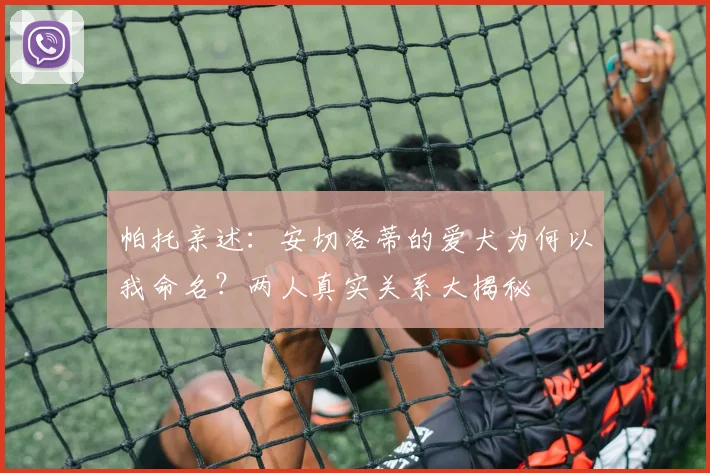 帕托亲述：安切洛蒂的爱犬为何以我命名？两人真实关系大揭秘