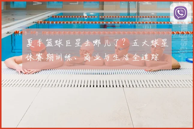 夏季篮球巨星去哪儿了?五大球星休赛期训练、商业与生活全追踪