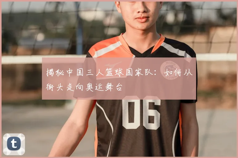 揭秘中国三人篮球国家队：如何从街头走向奥运舞台
