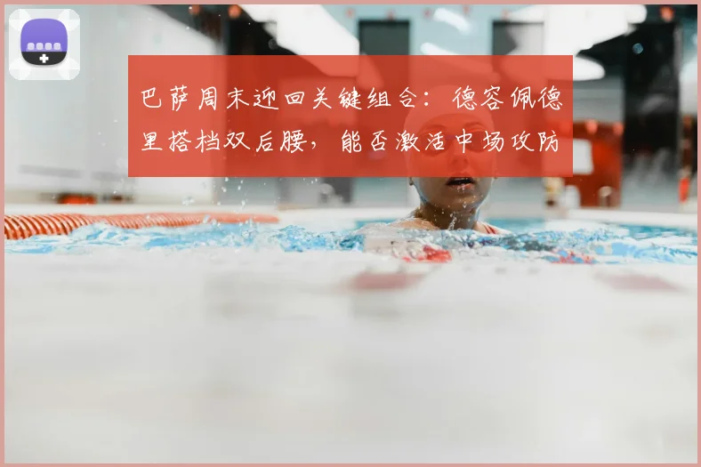巴萨周末迎回关键组合：德容佩德里搭档双后腰，能否激活中场攻防？