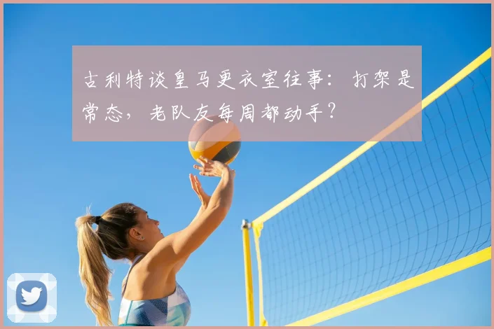 古利特谈皇马更衣室往事:打架是常态,老队友每周都动手?