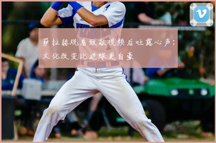萨拉赫观看致敬视频后吐露心声：文化改变比进球更自豪