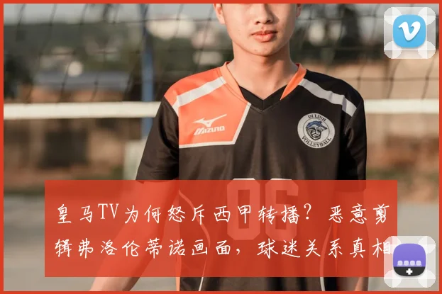 皇马TV为何怒斥西甲转播？恶意剪辑弗洛伦蒂诺画面，球迷关系真相解读