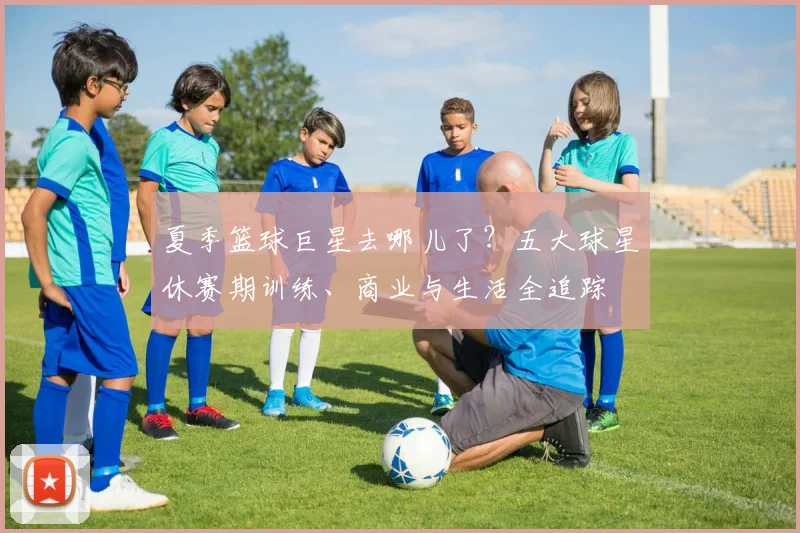 夏季篮球巨星去哪儿了？五大球星休赛期训练、商业与生活全追踪