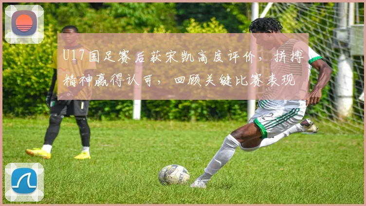 U17国足赛后获宋凯高度评价,拼搏精神赢得认可,回顾关键比赛表现