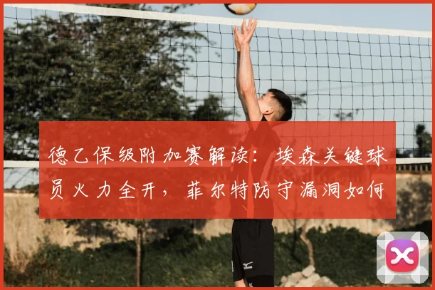 德乙保级附加赛解读:埃森关键球员火力全开,菲尔特防守漏洞如何应对?直播渠道一览
