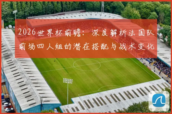2026世界杯前瞻:深度解析法国队前场四人组的潜在搭配与战术变化