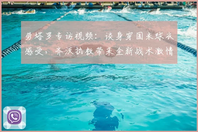 劳塔罗专访视频：谈身穿国米球衣感受，齐沃执教带来全新战术激情与赛季展望