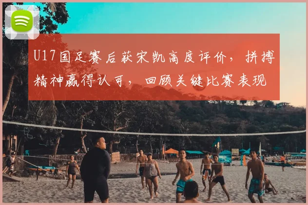 U17国足赛后获宋凯高度评价，拼搏精神赢得认可，回顾关键比赛表现